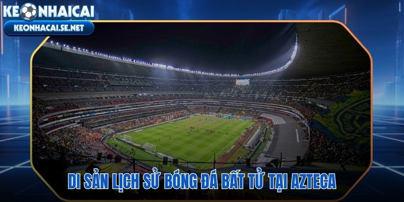 Estadio Aztecahai trận chung kết World Cup và những huyền thoại bất diệt